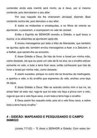 contender ainda esta manhã será morto; se é deus, por si mesmo
contenda; pois derrubaram o seu altar.
Por isso naquele dia lhe chamaram Jerubaal, dizendo: Baal
contenda contra ele, pois derrubou o seu altar.
E todos os midianitas e amalequitas, e os filhos do oriente se
ajuntaram, e passaram, e acamparam no vale de Jezreel.
Então o Espírito do SENHOR revestiu a Gideão, o qual tocou a
buzina, e os abiezritas se ajuntaram após ele.
E enviou mensageiros por toda a tribo de Manassés, que também
se ajuntou após ele; também enviou mensageiros a Aser, e a Zebulom, e
a Naftali, que saíram-lhe ao encontro.
E disse Gideão a Deus: Se hás de livrar a Israel por minha mão,
como disseste, eis que eu porei um velo de lã na eira; se o orvalho estiver
somente no velo, e toda a terra ficar seca, então conhecerei que hás de
livrar a Israel por minha mão, como disseste.
E assim sucedeu; porque no outro dia se levantou de madrugada,
e apertou o velo; e do orvalho que espremeu do velo, encheu uma taça
de água.
E disse Gideão a Deus: Não se acenda contra mim a tua ira, se
ainda falar só esta vez; rogo-te que só esta vez faça a prova com o velo;
rogo-te que só o velo fique seco, e em toda a terra haja o orvalho.
E Deus assim fez naquela noite; pois só o velo ficou seco, e sobre
toda a terra havia orvalho.”

4 - GIDEÃO: MAPEANDO E PESQUISANDO O CAMPO
INIMIGO
(Juizes 7:7-22) – “E disse o SENHOR a Gideão: Com estes tre-

 