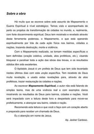Sobre a obra
Há muito que se escreve sobre este assunto de Mapeamento e
Guerra Espiritual à nível estratégico. Temos visto e acompanhado de
perto os projetos de transformação de cidades no mundo, e, realmente,
com forte discernimento espiritual, Deus tem mostrado e revelado através
desta ferramenta poderosa, o Mapeamento, o que está operando
espiritualmente por trás de cada ação física nos bairros, cidades e
nações, trazendo destruição, morte e violência.
Com o Mapeamento realizado, se tomam medidas específicas e
bem definidas (oração coletiva, unidade, atos proféticos, etc.), visando
bloquear e paralisar toda a ação das obras das trevas, e os resultados
obtidos têm sido excelentes.
O Apóstolo Josué é um profeta de Deus que tem sido levantado
nestes últimos dias com esta unção específica. Tem recebido de Deus
muita revelação, e usado estas revelações para, através de atos
proféticos, trazer restauração às cidades e nações.
Ao escrever Mapeamento Espiritual, o autor não está falando de
simples teoria, mas de uma vivência real e com exemplos claros
mostrando os resultados de Deus para bairros, cidades e nações. Você
será impactado com a leitura deste livro e despertado para mover-se
profeticamente, e abençoar seu bairro, cidade e nação.
Recomendo esta leitura e que você o faça com um coração aberto
e preparado para receber um chamado de Deus.
Eu o abençôo em nome de Jesus.
Ap. Jesher Cardoso.

 