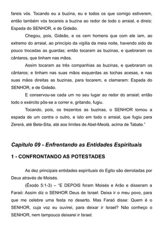 fareis vós. Tocando eu a buzina, eu e todos os que comigo estiverem,
então também vós tocareis a buzina ao redor de todo o arraial, e direis:
Espada do SENHOR, e de Gideão.
Chegou, pois, Gideão, e os cem homens que com ele iam, ao
extremo do arraial, ao princípio da vigília da meia noite, havendo sido de
pouco trocadas as guardas; então tocaram as buzinas, e quebraram os
cântaros, que tinham nas mãos.
Assim tocaram as três companhias as buzinas, e quebraram os
cântaros; e tinham nas suas mãos esquerdas as tochas acesas, e nas
suas mãos direitas as buzinas, para tocarem, e clamaram: Espada do
SENHOR, e de Gideão.
E conservou-se cada um no seu lugar ao redor do arraial; então
todo o exército pôs-se a correr e, gritando, fugiu.
Tocando, pois, os trezentos as buzinas, o SENHOR tomou a
espada de um contra o outro, e isto em todo o arraial, que fugiu para
Zererá, até Bete-Sita, até aos limites de Abel-Meolá, acima de Tabate.”

Capítulo 09 - Enfrentando as Entidades Espirituais
1 - CONFRONTANDO AS POTESTADES
As dez principais entidades espirituais do Egito são derrotadas por
Deus através de Moisés.
(Êxodo 5:1-3) – “E DEPOIS foram Moisés e Arão e disseram a
Faraó: Assim diz o SENHOR Deus de Israel: Deixa ir o meu povo, para
que me celebre uma festa no deserto. Mas Faraó disse: Quem é o
SENHOR, cuja voz eu ouvirei, para deixar ir Israel? Não conheço o
SENHOR, nem tampouco deixarei ir Israel.

 