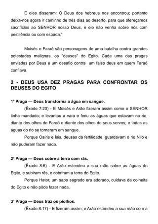 E eles disseram: O Deus dos hebreus nos encontrou; portanto
deixa-nos agora ir caminho de três dias ao deserto, para que ofereçamos
sacrifícios ao SENHOR nosso Deus, e ele não venha sobre nós com
pestilência ou com espada.”
Moisés e Faraó são personagens de uma batalha contra grandes
potestades malignas, os "deuses" do Egito. Cada uma das pragas
enviadas por Deus é um desafio contra um falso deus em quem Faraó
confiava.

2 - DEUS USA DEZ PRAGAS PARA CONFRONTAR OS
DEUSES DO EGITO
1a Praga — Deus transforma a água em sangue.
(Êxodo 7:20) - E Moisés e Arão fizeram assim como o SENHOR
tinha mandado; e levantou a vara e feriu as águas que estavam no rio,
diante dos olhos de Faraó e diante dos olhos de seus servos; e todas as
águas do rio se tornaram em sangue.
Porque Osíris e Ísis, deusas da fertilidade, guardavam o rio Nilo e
não puderam fazer nada.
2a Praga — Deus cobre a terra com rãs.
(Êxodo 8:6) - E Arão estendeu a sua mão sobre as águas do
Egito, e subiram rãs, e cobriram a terra do Egito.
Porque Hator, um sapo sagrado era adorado, cuidava da colheita
do Egito e não pôde fazer nada.
3a Praga — Deus traz os piolhos.
(Êxodo 8:17) - E fizeram assim; e Arão estendeu a sua mão com a

 