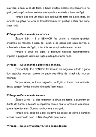 sua vara, e feriu o pó da terra, e havia muitos piolhos nos homens e no
gado; todo o pó da terra se tornou em piolhos em toda a terra do Egito.
Porque Seb era um deus que cuidava da terra do Egito, mas, de
repente os grãos da terra se transformaram em piolhos e Seb não pôde
fazer nada.
4a Praga — Deus manda as moscas.
(Êxodo 8:24) - E o SENHOR fez assim; e vieram grandes
enxames de moscas à casa de Faraó, e às casas dos seus servos, e
sobre toda a terra do Egito; a terra foi corrompida destes enxames.
Porque o deus do Egito, o Besouro sagrado Escarabreano,
impedia a praga de inseto no Egito e não pôde fazer nada.
5a Praga — Deus manda a peste nos animais.
(Êxodo 9:6) - E o SENHOR fez isso no dia seguinte, e todo o gado
dos egípcios morreu; porém do gado dos filhos de Israel não morreu
nenhum.
Porque Apes, o touro sagrado do Egito cuidava dos animais.
Então surgem feridas e Apes não pode fazer nada.
6a Praga — Deus manda úlceras.
(Êxodo 9:10) - E eles tomaram a cinza do forno, e puseram-se
diante de Faraó, e Moisés a espalhou para o céu; e tornou-se em sarna,
que arrebentava em úlceras nos homens e no gado.
Porque Tifó, deus do Egito, cuidava da saúde do povo e surgem
feridas no corpo do povo, e Tifó não pôde fazer nada.
7a Praga — Deus envia saraiva, fogo desce do céu.

 