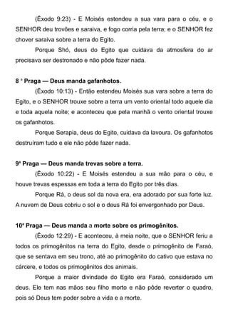 (Êxodo 9:23) - E Moisés estendeu a sua vara para o céu, e o
SENHOR deu trovões e saraiva, e fogo corria pela terra; e o SENHOR fez
chover saraiva sobre a terra do Egito.
Porque Shó, deus do Egito que cuidava da atmosfera do ar
precisava ser destronado e não pôde fazer nada.
8 a Praga — Deus manda gafanhotos.
(Êxodo 10:13) - Então estendeu Moisés sua vara sobre a terra do
Egito, e o SENHOR trouxe sobre a terra um vento oriental todo aquele dia
e toda aquela noite; e aconteceu que pela manhã o vento oriental trouxe
os gafanhotos.
Porque Serapia, deus do Egito, cuidava da lavoura. Os gafanhotos
destruíram tudo e ele não pôde fazer nada.
9a Praga — Deus manda trevas sobre a terra.
(Êxodo 10:22) - E Moisés estendeu a sua mão para o céu, e
houve trevas espessas em toda a terra do Egito por três dias.
Porque Rá, o deus sol da nova era, era adorado por sua forte luz.
A nuvem de Deus cobriu o sol e o deus Rá foi envergonhado por Deus.
10a Praga — Deus manda a morte sobre os primogênitos.
(Êxodo 12:29) - E aconteceu, à meia noite, que o SENHOR feriu a
todos os primogênitos na terra do Egito, desde o primogênito de Faraó,
que se sentava em seu trono, até ao primogênito do cativo que estava no
cárcere, e todos os primogênitos dos animais.
Porque a maior divindade do Egito era Faraó, considerado um
deus. Ele tem nas mãos seu filho morto e não pôde reverter o quadro,
pois só Deus tem poder sobre a vida e a morte.

 