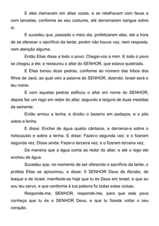 E eles clamavam em altas vozes, e se retalhavam com facas e
com lancetas, conforme ao seu costume, até derramarem sangue sobre
si.
E sucedeu que, passado o meio dia, profetizaram eles, até a hora
de se oferecer o sacrifício da tarde; porém não houve voz, nem resposta,
nem atenção alguma.
Então Elias disse a todo o povo: Chegai-vos a mim. E todo o povo
se chegou a ele; e restaurou o altar do SENHOR, que estava quebrado.
E Elias tomou doze pedras, conforme ao número das tribos dos
filhos de Jacó, ao qual veio a palavra do SENHOR, dizendo: Israel será o
teu nome.
E com aquelas pedras edificou o altar em nome do SENHOR;
depois fez um rego em redor do altar, segundo a largura de duas medidas
de semente.
Então armou a lenha, e dividiu o bezerro em pedaços, e o pôs
sobre a lenha.
E disse: Enchei de água quatro cântaros, e derramai-a sobre o
holocausto e sobre a lenha. E disse: Fazei-o segunda vez; e o fizeram
segunda vez. Disse ainda: Fazei-o terceira vez; e o fizeram terceira vez;
De maneira que a água corria ao redor do altar; e até o rego ele
encheu de água.
Sucedeu que, no momento de ser oferecido o sacrifício da tarde, o
profeta Elias se aproximou, e disse: 0 SENHOR Deus de Abraão, de
Isaque e de Israel, manifeste-se hoje que tu és Deus em Israel, e que eu
sou teu servo, e que conforme à tua palavra fiz todas estas coisas.
Responde-me, SENHOR, responde-me, para que este povo
conheça que tu és o SENHOR Deus, e que tu fizeste voltar o seu
coração.

 
