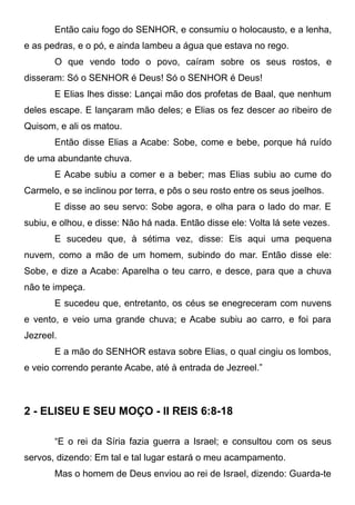 Então caiu fogo do SENHOR, e consumiu o holocausto, e a lenha,
e as pedras, e o pó, e ainda lambeu a água que estava no rego.
O que vendo todo o povo, caíram sobre os seus rostos, e
disseram: Só o SENHOR é Deus! Só o SENHOR é Deus!
E Elias lhes disse: Lançai mão dos profetas de Baal, que nenhum
deles escape. E lançaram mão deles; e Elias os fez descer ao ribeiro de
Quisom, e ali os matou.
Então disse Elias a Acabe: Sobe, come e bebe, porque há ruído
de uma abundante chuva.
E Acabe subiu a comer e a beber; mas Elias subiu ao cume do
Carmelo, e se inclinou por terra, e pôs o seu rosto entre os seus joelhos.
E disse ao seu servo: Sobe agora, e olha para o lado do mar. E
subiu, e olhou, e disse: Não há nada. Então disse ele: Volta lá sete vezes.
E sucedeu que, à sétima vez, disse: Eis aqui uma pequena
nuvem, como a mão de um homem, subindo do mar. Então disse ele:
Sobe, e dize a Acabe: Aparelha o teu carro, e desce, para que a chuva
não te impeça.
E sucedeu que, entretanto, os céus se enegreceram com nuvens
e vento, e veio uma grande chuva; e Acabe subiu ao carro, e foi para
Jezreel.
E a mão do SENHOR estava sobre Elias, o qual cingiu os lombos,
e veio correndo perante Acabe, até à entrada de Jezreel.”

2 - ELISEU E SEU MOÇO - II REIS 6:8-18
“E o rei da Síria fazia guerra a Israel; e consultou com os seus
servos, dizendo: Em tal e tal lugar estará o meu acampamento.
Mas o homem de Deus enviou ao rei de Israel, dizendo: Guarda-te

 