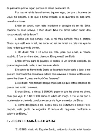 de passares por tal lugar; porque os sírios desceram ali.
Por isso o rei de Israel enviou àquele lugar, de que o homem de
Deus lhe dissera, e de que o tinha avisado, e se guardou ali, não uma
nem duas vezes.
Então se turbou com este incidente o coração do rei da Síria,
chamou os seus servos, e lhes disse: Não me fareis saber quem dos
nossos é pelo rei de Israel?
E disse um dos servos: Não, ó rei meu senhor; mas o profeta
Eliseu, que está em Israel, faz saber ao rei de Israel as palavras que tu
falas no teu quarto de dormir.
E ele disse: Vai, e vê onde ele está, para que envie, e mande
trazê-lo. E fizeram-lhe saber, dizendo: Eis que está em Dotã.
Então enviou para lá cavalos, e carros, e um grande exército, os
quais chegaram de noite, e cercaram a cidade.
E o servo do homem de Deus se levantou muito cedo e saiu, e eis
que um exército tinha cercado a cidade com cavalos e carros; então o seu
servo lhe disse: Ai, meu senhor! Que faremos?
E ele disse: Não temas; porque mais são os que estão conosco do
que os que estão com eles.
E orou Eliseu, e disse: SENHOR, peço-te que lhe abras os olhos,
para que veja. E o SENHOR abriu os olhos do moço, e viu; e eis que o
monte estava cheio de cavalos e carros de fogo, em redor de Eliseu.
E, como desceram a ele, Eliseu orou ao SENHOR e disse: Fere,
peço-te, esta gente de cegueira. E feriu-a de cegueira, conforme a
palavra de Eliseu.”

3 - JESUS E SATANÁS - LC 4:1-14
“E JESUS, cheio do Espírito Santo, voltou do Jordão e foi levado

 