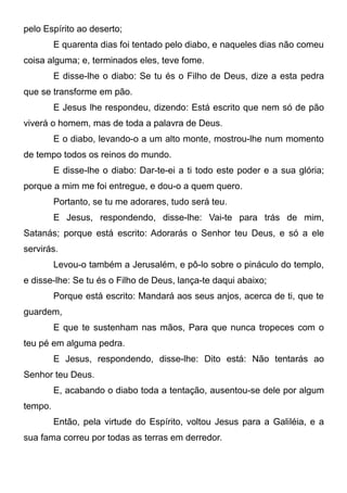 pelo Espírito ao deserto;
E quarenta dias foi tentado pelo diabo, e naqueles dias não comeu
coisa alguma; e, terminados eles, teve fome.
E disse-lhe o diabo: Se tu és o Filho de Deus, dize a esta pedra
que se transforme em pão.
E Jesus lhe respondeu, dizendo: Está escrito que nem só de pão
viverá o homem, mas de toda a palavra de Deus.
E o diabo, levando-o a um alto monte, mostrou-lhe num momento
de tempo todos os reinos do mundo.
E disse-lhe o diabo: Dar-te-ei a ti todo este poder e a sua glória;
porque a mim me foi entregue, e dou-o a quem quero.
Portanto, se tu me adorares, tudo será teu.
E Jesus, respondendo, disse-lhe: Vai-te para trás de mim,
Satanás; porque está escrito: Adorarás o Senhor teu Deus, e só a ele
servirás.
Levou-o também a Jerusalém, e pô-lo sobre o pináculo do templo,
e disse-lhe: Se tu és o Filho de Deus, lança-te daqui abaixo;
Porque está escrito: Mandará aos seus anjos, acerca de ti, que te
guardem,
E que te sustenham nas mãos, Para que nunca tropeces com o
teu pé em alguma pedra.
E Jesus, respondendo, disse-lhe: Dito está: Não tentarás ao
Senhor teu Deus.
E, acabando o diabo toda a tentação, ausentou-se dele por algum
tempo.
Então, pela virtude do Espírito, voltou Jesus para a Galiléia, e a
sua fama correu por todas as terras em derredor.

 