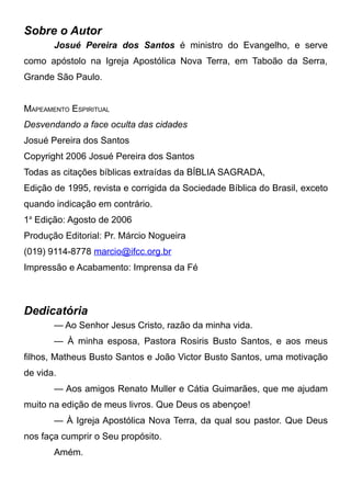 Sobre o Autor
Josué Pereira dos Santos é ministro do Evangelho, e serve
como apóstolo na Igreja Apostólica Nova Terra, em Taboão da Serra,
Grande São Paulo.
MAPEAMENTO ESPIRITUAL
Desvendando a face oculta das cidades
Josué Pereira dos Santos
Copyright 2006 Josué Pereira dos Santos
Todas as citações bíblicas extraídas da BÍBLIA SAGRADA,
Edição de 1995, revista e corrigida da Sociedade Bíblica do Brasil, exceto
quando indicação em contrário.
1a Edição: Agosto de 2006
Produção Editorial: Pr. Márcio Nogueira
(019) 9114-8778 marcio@ifcc.org.br
Impressão e Acabamento: Imprensa da Fé

Dedicatória
— Ao Senhor Jesus Cristo, razão da minha vida.
— À minha esposa, Pastora Rosiris Busto Santos, e aos meus
filhos, Matheus Busto Santos e João Victor Busto Santos, uma motivação
de vida.
— Aos amigos Renato Muller e Cátia Guimarães, que me ajudam
muito na edição de meus livros. Que Deus os abençoe!
— À Igreja Apostólica Nova Terra, da qual sou pastor. Que Deus
nos faça cumprir o Seu propósito.
Amém.

 