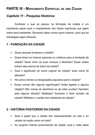 PARTE III - MAPEAMENTO ESPIRITUAL DE UMA CIDADE
Capítulo 11 - Pesquisa Histórica
Conhecer o que se passou na formação da cidade é um
importante passo para o mapeamento das forças espirituais que agem
sobre seus habitantes. Devemos saber contra quem lutamos, para que as
estratégias sejam eficazes.

1 - FUNDAÇÃO DA CIDADE
•

Quais pessoas fundaram a cidade?

•

Quais foram os motivos pessoais ou coletivos para a fundação da
cidade? Quais eram as suas crenças e filosofias? Quais visões
tinham eles acerca do futuro da cidade?

•

Qual o significado do nome original da cidade? esse nome foi
alterado?

•

Há outros nomes ou designações populares para a cidade?

•

Esses nomes têm alguma significação? Estão ligados a alguma
religião? São nomes de demônios ou de artes ocultas? Apontam
para alguma bênção? Maldição? Iluminam o Dom remidor da
cidade? Refletem o caráter dos habitantes da cidade?

2 - HISTÓRIA POSTERIOR DA CIDADE
•

Qual o papel que a cidade tem desempenhado na vida e no
caráter da nação como um todo?

•

Ao surgirem líderes proeminentes da cidade, qual a visão deles

 
