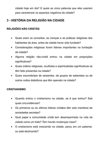 cidade hoje em dia? E quais as cinco palavras que eles usariam
para caracterizar os aspectos negativos da cidade?

3 - HISTÓRIA DA RELIGIÃO NA CIDADE
RELIGIÕES NÃO CRISTÃS
•

Quais eram os conceitos, as crenças e as práticas religiosas dos
habitantes da área, antes da cidade haver sido fundada?

•

Considerações religiosas foram fatores importantes na fundação
da cidade?

•

Alguma religião não-cristã entrou na cidade em proporções
significativas?

•

Quais ordens religiosas, ocultistas e espiritualistas significativas se
têm feito presentes na cidade?

•

Quais esconderijos de serpentes, de grupos de satanistas ou de
outros cultos diabólicos que têm operado na cidade?

CRISTIANISMO
•

Quando entrou o cristianismo na cidade, se é que entrou? Sob
quais circunstâncias?

•

Os primeiros ou os últimos líderes cristãos têm sido membros de
sociedades secretas?

•

Qual papel a comunidade cristã tem desempenhado na vida da
cidade como um todo? Tem havido mudanças nisso?

•

O cristianismo está crescendo na cidade, parou em um patamar,
ou está declinando?

 