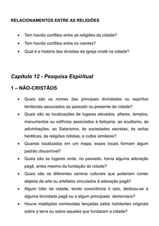 RELACIONAMENTOS ENTRE AS RELIGIÕES
•

Tem havido conflitos entre as religiões da cidade?

•

Tem havido conflitos entre os crentes?

•

Qual é a história das divisões da Igreja cristã na cidade?

Capítulo 12 - Pesquisa Espiritual
1 – NÃO-CRISTÃOS
•

Quais são os nomes das principais divindades ou espíritos
territoriais associados ao passado ou presente da cidade?

•

Quais são as localizações de lugares elevados, altares, templos,
monumentos ou edifícios associados à feitiçaria, ao ocultismo, às
adivinhações, ao Satanismo, às sociedades secretas, às seitas
heréticas, às religiões niilistas, e cultos similares?

•

Quando localizados em um mapa, esses locais formam algum
padrão discernível?

•

Quais são os lugares onde, no passado, havia alguma adoração
pagã, antes mesmo da fundação da cidade?

•

Quais são os diferentes centros culturais que poderiam conter
objetos de arte ou artefatos vinculados ã adoração pagã?

•

Algum líder da cidade, tendo consciência ti isso, dedicou-se a
alguma divindade pagã ou a algum principado demoníaco?

•

Houve maldições conhecidas lançadas pelos habitantes originais
sobre a terra ou sobre aqueles que fundaram a cidade?

 