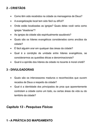 2 - CRISTÃOS
•

Como têm sido recebidos na cidade os mensageiros de Deus?

•

A evangelização local tem sido fácil ou difícil?

•

Onde estão localizadas as igrejas? Quais delas você veria como
igrejas "doadoras"?

•

As igrejas da cidade são espiritualmente saudáveis?

•

Quais são os líderes evangélicos considerados como anciãos da
cidade?

•

É fácil alguém orar em qualquer das áreas da cidade?

•

Qual é a condição de unidade entre líderes evangélicos, se
considerarmos as questões éticas e denominacionais?

•

Qual é a opinião dos líderes da cidade no tocante à moral cristã?

3 - DIVULGADORAS
•

Quais são os intercessores maduros e reconhecidos que ouvem
recados de Deus a respeito da cidade?

•

Qual é a identidade dos principados de proa que aparentemente
controlam a cidade como um todo, ou certas áreas da vida ou do
território da cidade?

Capítulo 13 - Pesquisas Físicas

1 - A PRÁTICA DO MAPEAMENTO

 