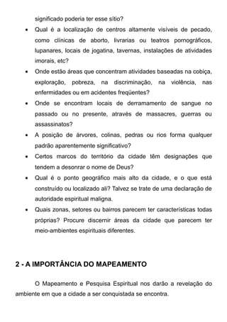 significado poderia ter esse sítio?
•

Qual é a localização de centros altamente visíveis de pecado,
como clínicas de aborto, livrarias ou teatros pornográficos,
lupanares, locais de jogatina, tavernas, instalações de atividades
imorais, etc?

•

Onde estão áreas que concentram atividades baseadas na cobiça,
exploração,

pobreza,

na

discriminação,

na

violência,

nas

enfermidades ou em acidentes freqüentes?
•

Onde se encontram locais de derramamento de sangue no
passado ou no presente, através de massacres, guerras ou
assassinatos?

•

A posição de árvores, colinas, pedras ou rios forma qualquer
padrão aparentemente significativo?

•

Certos marcos do território da cidade têm designações que
tendem a desonrar o nome de Deus?

•

Qual é o ponto geográfico mais alto da cidade, e o que está
construído ou localizado ali? Talvez se trate de uma declaração de
autoridade espiritual maligna.

•

Quais zonas, setores ou bairros parecem ter características todas
próprias? Procure discernir áreas da cidade que parecem ter
meio-ambientes espirituais diferentes.

2 - A IMPORTÂNCIA DO MAPEAMENTO
O Mapeamento e Pesquisa Espiritual nos darão a revelação do
ambiente em que a cidade a ser conquistada se encontra.

 