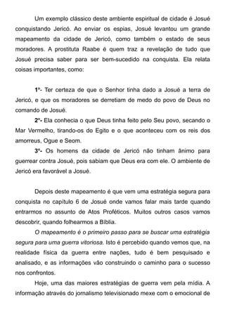 Um exemplo clássico deste ambiente espiritual de cidade é Josué
conquistando Jericó. Ao enviar os espias, Josué levantou um grande
mapeamento da cidade de Jericó, como também o estado de seus
moradores. A prostituta Raabe é quem traz a revelação de tudo que
Josué precisa saber para ser bem-sucedido na conquista. Ela relata
coisas importantes, como:
1o- Ter certeza de que o Senhor tinha dado a Josué a terra de
Jericó, e que os moradores se derretiam de medo do povo de Deus no
comando de Josué.
2o- Ela conhecia o que Deus tinha feito pelo Seu povo, secando o
Mar Vermelho, tirando-os do Egito e o que aconteceu com os reis dos
amorreus, Ogue e Seom.
3o- Os homens da cidade de Jericó não tinham ânimo para
guerrear contra Josué, pois sabiam que Deus era com ele. O ambiente de
Jericó era favorável a Josué.
Depois deste mapeamento é que vem uma estratégia segura para
conquista no capítulo 6 de Josué onde vamos falar mais tarde quando
entrarmos no assunto de Atos Proféticos. Muitos outros casos vamos
descobrir, quando folhearmos a Bíblia.
O mapeamento é o primeiro passo para se buscar uma estratégia
segura para uma guerra vitoriosa. Isto é percebido quando vemos que, na
realidade física da guerra entre nações, tudo é bem pesquisado e
analisado, e as informações vão construindo o caminho para o sucesso
nos confrontos.
Hoje, uma das maiores estratégias de guerra vem pela mídia. A
informação através do jornalismo televisionado mexe com o emocional de

 