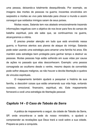 uma pessoa, deixando-a totalmente desequilibrada. Por exemplo, as
imagens das mortes de pessoas na guerra; inocentes envolvidos em
seqüestro e mortes ao vivo pela televisão para chocar o mundo e assim
conseguir que soldados inimigos saiam de seus países.
Muitas vezes, Satanás tem nos abalado emocionalmente trazendo
informações negativas com o objetivo de nos levar para fora do campo de
batalha espiritual, pois ele sabe que, se continuarmos na guerra,
alcançaremos a vitória.
É preciso prestar atenção em tudo que está envolvido nessa
guerra, e ficarmos atentos aos planos de ataque do inimigo. Satanás
pode estar usando uma estratégia para amarrar uma família há anos. Ele
mantém esta estratégia bem protegida para ganhar tempo e destruir as
pessoas. Muitas pessoas hoje estão sofrendo em suas vidas por causa
de ações no passado que elas desconhecem. Exemplo: uma pessoa
consagrada ao ocultismo desde o ventre, mesmo depois de convertida
pode sofrer ataques malignos, se não houver a devida libertação e quebra
de vínculos espirituais.
O mapeamento também ajudará a pesquisar a história de sua
família, e descobrir coisas que estão amarrando sua vida hoje, evitando
sucesso, emocional, financeiro, espiritual, etc. Este mapeamento
fornecerá a você uma estratégia de libertação pessoal.

Capítulo 14 - O Caso de Taboão da Serra
A prática de mapeamento a seguir, da cidade de Taboão da Serra,
SP, onde encontra-se a sede do nosso ministério, o ajudará a
compreender as revelações que Deus trará a você sobre a sua cidade.
Prepare-se para a conquista.

 