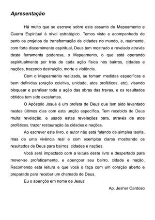 Apresentação
Há muito que se escreve sobre este assunto de Mapeamento e
Guerra Espiritual à nível estratégico. Temos visto e acompanhado de
perto os projetos de transformação de cidades no mundo, e, realmente,
com forte discernimento espiritual, Deus tem mostrado e revelado através
desta ferramenta poderosa, o Mapeamento, o que está operando
espiritualmente por trás de cada ação física nos bairros, cidades e
nações, trazendo destruição, morte e violência.
Com o Mapeamento realizado, se tomam medidas específicas e
bem definidas (oração coletiva, unidade, atos proféticos, etc), visando
bloquear e paralisar toda a ação das obras das trevas, e os resultados
obtidos tem sido excelentes.
O Apóstolo Josué é um profeta de Deus que tem sido levantado
nestes últimos dias com esta unção específica. Tem recebido de Deus
muita revelação, e usado estas revelações para, através de atos
proféticos, trazer restauração às cidades e nações.
Ao escrever este livro, o autor não está falando de simples teoria,
mas de uma vivência real e com exemplos claros mostrando os
resultados de Deus para bairros, cidades e nações.
Você será impactado com a leitura deste livro e despertado para
mover-se profeticamente, e abençoar seu bairro, cidade e nação.
Recomendo esta leitura e que você o faça com um coração aberto e
preparado para receber um chamado de Deus.
Eu o abençôo em nome de Jesus
Ap. Jesher Cardoso

 