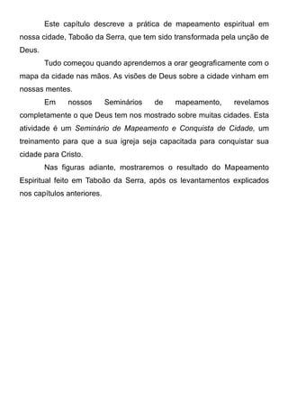 Este capítulo descreve a prática de mapeamento espiritual em
nossa cidade, Taboão da Serra, que tem sido transformada pela unção de
Deus.
Tudo começou quando aprendemos a orar geograficamente com o
mapa da cidade nas mãos. As visões de Deus sobre a cidade vinham em
nossas mentes.
Em

nossos

Seminários

de

mapeamento,

revelamos

completamente o que Deus tem nos mostrado sobre muitas cidades. Esta
atividade é um Seminário de Mapeamento e Conquista de Cidade, um
treinamento para que a sua igreja seja capacitada para conquistar sua
cidade para Cristo.
Nas figuras adiante, mostraremos o resultado do Mapeamento
Espiritual feito em Taboão da Serra, após os levantamentos explicados
nos capítulos anteriores.

 