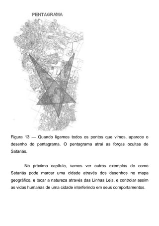 Figura 13 — Quando ligamos todos os pontos que vimos, aparece o
desenho do pentagrama. O pentagrama atrai as forças ocultas de
Satanás.
No próximo capítulo, vamos ver outros exemplos de como
Satanás pode marcar uma cidade através dos desenhos no mapa
geográfico, e tocar a natureza através das Linhas Leis, e controlar assim
as vidas humanas de uma cidade interferindo em seus comportamentos.

 