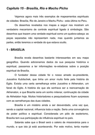 Capítulo 15 - Brasília, Rio e Machu Pichu
Vejamos agora mais três exemplos de mapeamentos espirituais
de cidades: Brasília, Rio de Janeiro e Machu Pichu - esta última no Peru.
Os desenhos revelados nos mapas a seguir nos mostram um
verdadeiro mecanismo de controle espiritual ligado à simbologia. São
desenhos que trazem uma verdade espiritual como um quebra-cabeça: as
peças separadas não representam nada, mas quando juntamos as
partes, então teremos a verdade do que estava oculto.

1 - BRASÍLIA
Brasília revela desenhos bastante interessantes em seu mapa
geográfico. Quando adicionamos dados da sua pesquisa histórica e
espiritual, passamos a ter informações re-veladoras sobre a posição
espiritual de Brasília.
O fundador dessa cidade foi o nosso amado ex-presidente,
Juscelino Kubitschek, que tinha um amor muito forte pela história do
Egito. Existia uma certa semelhança entre Juscelino e Akhenaton, um
faraó do Egito. A história diz que ele sonhava ser a reencarnação de
Akhenaton, e que Brasília seria um sonho milenar, continuação da cidade
de Akhetaton hoje. Muitos historiadores e pesquisadores ficam surpresos
com as semelhanças das duas cidades.
Brasília é um mistério ainda a ser desvendado, uma vez que,
sendo a capital nacional, influencia toda a nação. Seria uma convergência
de poder político e espiritual. Considerada um pólo de esoterismo,
Brasília tem sua participação de influência espiritual no país.
Satanás sabe que o Brasil será o celeiro de missionários para o
mundo, e que isto já está acontecendo. Por este motivo, tenta manter

 