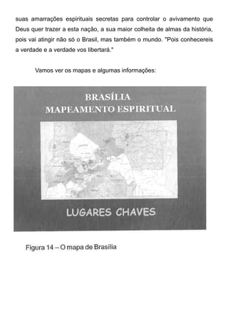 suas amarrações espirituais secretas para controlar o avivamento que
Deus quer trazer a esta nação, a sua maior colheita de almas da história,
pois vai atingir não só o Brasil, mas também o mundo. "Pois conhecereis
a verdade e a verdade vos libertará."
Vamos ver os mapas e algumas informações:

 