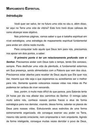 MAPEAMENTO ESPIRITUAL
Introdução
Você quer ser salvo, ter no futuro uma vida no céu e, além disso,
ter aqui na Terra uma vida de vitória? Este livro trará dicas valiosas de
como alcançar esse objetivo.
Nas próximas páginas, vamos saber o que é batalha espiritual em
nível estratégico, uma estratégia de mapeamento espiritual fundamental
para andar em vitória neste mundo.
Para conquistar tudo aquilo que Deus tem para nós, precisamos
nos apoiar em dois pontos, a saber:
O primeiro ponto é ter um relacionamento profundo com o
Senhor. Precisamos andar com Deus todo o tempo, tendo Ele conosco,
sempre. Para desfrutar uma vida de plenitude, é fundamental estarmos
em Sua presença, sendo alimentados com a Palavra que vem dos céus.
Precisamos estar abertos para receber de Deus aquilo que Ele quer nos
dar, mesmo que não seja o que esperamos ou acreditamos ser o melhor
para nós. Somente quando colocamos nossas vidas nas mãos do Pai
podemos ter certeza de viver vencendo.
Isso, porém, é muito mais difícil do que parece, pois Satanás tenta
24 horas por dia nos afastar dos caminhos do Senhor. O inimigo sabe
muito sobre nós, conhece nossos pontos fracos e atua de forma
estratégica para nos derrotar, visando, dessa forma, sabotar os planos de
Deus para nossas vidas. Estruturando seus exércitos de uma forma
extremamente organizada, ele consegue exercer seu poder na Terra,
mesmo não sendo onisciente, nem onipresente e nem onipotente. Agindo
de forma inteligente, consegue muitas vezes derrotar o povo de Deus,

 
