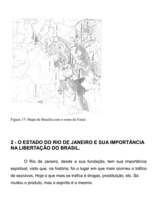 Figura 17- Mapa de Brasília com o rosto de Faraó

2 - O ESTADO DO RIO DE JANEIRO E SUA IMPORTÂNCIA
NA LIBERTAÇÃO DO BRASIL.
O Rio de Janeiro, desde a sua fundação, tem sua importância
espiritual, visto que, na história, foi o lugar em que mais ocorreu o tráfico
de escravos. Hoje o que mais se trafica é drogas, prostituição, etc. Só
mudou o produto, mas o espírito é o mesmo.

 