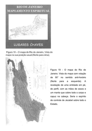 Figura 19 - O mapa do Rio de
Janeiro. Vista do mapa com rotação
de

90°

(Norte

no
para

sentido
a

anti-horário

esquerda).

A

revelação de uma entidade em pé,
de perfil, com as mãos de ossos e
um manto que cobre todo o corpo e
capuz na cabeça. Seria o espírito
de controle de Jezabel sobre todo o
Estado.

 