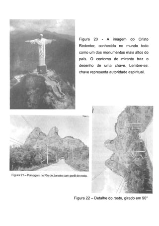 Figura

20

- A imagem

do

Cristo

Redentor, conhecida no mundo todo
como um dos monumentos mais altos do
país. O contorno do mirante traz o
desenho de uma chave. Lembre-se:
chave representa autoridade espiritual.

Figura 22 – Detalhe do rosto, girado em 90°

 