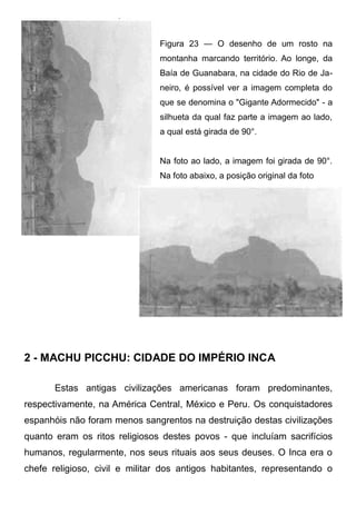 Figura 23 — O desenho de um rosto na
montanha marcando território. Ao longe, da
Baía de Guanabara, na cidade do Rio de Janeiro, é possível ver a imagem completa do
que se denomina o "Gigante Adormecido" - a
silhueta da qual faz parte a imagem ao lado,
a qual está girada de 90°.
Na foto ao lado, a imagem foi girada de 90°.
Na foto abaixo, a posição original da foto

2 - MACHU PICCHU: CIDADE DO IMPÉRIO INCA
Estas antigas civilizações americanas foram predominantes,
respectivamente, na América Central, México e Peru. Os conquistadores
espanhóis não foram menos sangrentos na destruição destas civilizações
quanto eram os ritos religiosos destes povos - que incluíam sacrifícios
humanos, regularmente, nos seus rituais aos seus deuses. O Inca era o
chefe religioso, civil e militar dos antigos habitantes, representando o

 