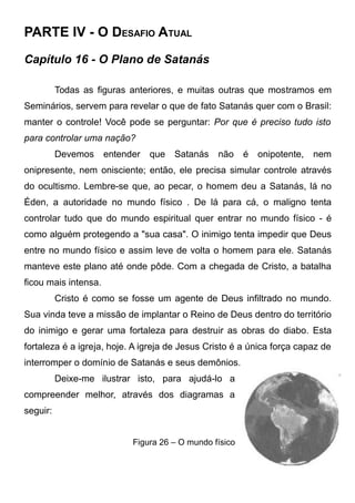 PARTE IV - O DESAFIO ATUAL
Capítulo 16 - O Plano de Satanás
Todas as figuras anteriores, e muitas outras que mostramos em
Seminários, servem para revelar o que de fato Satanás quer com o Brasil:
manter o controle! Você pode se perguntar: Por que é preciso tudo isto
para controlar uma nação?
Devemos

entender

que

Satanás

não

é

onipotente,

nem

onipresente, nem onisciente; então, ele precisa simular controle através
do ocultismo. Lembre-se que, ao pecar, o homem deu a Satanás, lá no
Éden, a autoridade no mundo físico . De lá para cá, o maligno tenta
controlar tudo que do mundo espiritual quer entrar no mundo físico - é
como alguém protegendo a "sua casa". O inimigo tenta impedir que Deus
entre no mundo físico e assim leve de volta o homem para ele. Satanás
manteve este plano até onde pôde. Com a chegada de Cristo, a batalha
ficou mais intensa.
Cristo é como se fosse um agente de Deus infiltrado no mundo.
Sua vinda teve a missão de implantar o Reino de Deus dentro do território
do inimigo e gerar uma fortaleza para destruir as obras do diabo. Esta
fortaleza é a igreja, hoje. A igreja de Jesus Cristo é a única força capaz de
interromper o domínio de Satanás e seus demônios.
Deixe-me ilustrar isto, para ajudá-lo a
compreender melhor, através dos diagramas a
seguir:
Figura 26 – O mundo físico

 