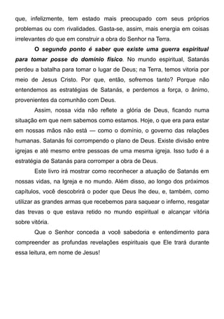 que, infelizmente, tem estado mais preocupado com seus próprios
problemas ou com rivalidades. Gasta-se, assim, mais energia em coisas
irrelevantes do que em construir a obra do Senhor na Terra.
O segundo ponto é saber que existe uma guerra espiritual
para tomar posse do domínio físico. No mundo espiritual, Satanás
perdeu a batalha para tomar o lugar de Deus; na Terra, temos vitoria por
meio de Jesus Cristo. Por que, então, sofremos tanto? Porque não
entendemos as estratégias de Satanás, e perdemos a força, o ânimo,
provenientes da comunhão com Deus.
Assim, nossa vida não reflete a glória de Deus, ficando numa
situação em que nem sabemos como estamos. Hoje, o que era para estar
em nossas mãos não está — como o domínio, o governo das relações
humanas. Satanás foi corrompendo o plano de Deus. Existe divisão entre
igrejas e até mesmo entre pessoas de uma mesma igreja. Isso tudo é a
estratégia de Satanás para corromper a obra de Deus.
Este livro irá mostrar como reconhecer a atuação de Satanás em
nossas vidas, na Igreja e no mundo. Além disso, ao longo dos próximos
capítulos, você descobrirá o poder que Deus lhe deu, e, também, como
utilizar as grandes armas que recebemos para saquear o inferno, resgatar
das trevas o que estava retido no mundo espiritual e alcançar vitória
sobre vitória.
Que o Senhor conceda a você sabedoria e entendimento para
compreender as profundas revelações espirituais que Ele trará durante
essa leitura, em nome de Jesus!

 