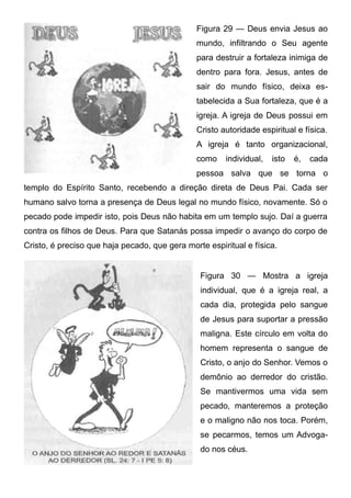 Figura 29 — Deus envia Jesus ao
mundo, infiltrando o Seu agente
para destruir a fortaleza inimiga de
dentro para fora. Jesus, antes de
sair do mundo físico, deixa estabelecida a Sua fortaleza, que é a
igreja. A igreja de Deus possui em
Cristo autoridade espiritual e física.
A igreja é tanto organizacional,
como

individual,

isto

é,

cada

pessoa salva que se torna o
templo do Espírito Santo, recebendo a direção direta de Deus Pai. Cada ser
humano salvo torna a presença de Deus legal no mundo físico, novamente. Só o
pecado pode impedir isto, pois Deus não habita em um templo sujo. Daí a guerra
contra os filhos de Deus. Para que Satanás possa impedir o avanço do corpo de
Cristo, é preciso que haja pecado, que gera morte espiritual e física.

Figura 30 — Mostra a igreja
individual, que é a igreja real, a
cada dia, protegida pelo sangue
de Jesus para suportar a pressão
maligna. Este círculo em volta do
homem representa o sangue de
Cristo, o anjo do Senhor. Vemos o
demônio ao derredor do cristão.
Se mantivermos uma vida sem
pecado, manteremos a proteção
e o maligno não nos toca. Porém,
se pecarmos, temos um Advogado nos céus.

 