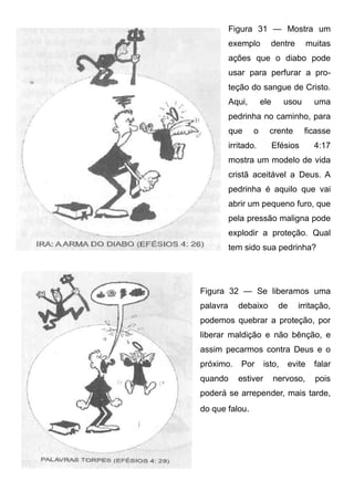 Figura 31 — Mostra um
exemplo

dentre

muitas

ações que o diabo pode
usar para perfurar a proteção do sangue de Cristo.
Aqui,

ele

usou

uma

pedrinha no caminho, para
que

o

crente

irritado.

ficasse

Efésios

4:17

mostra um modelo de vida
cristã aceitável a Deus. A
pedrinha é aquilo que vai
abrir um pequeno furo, que
pela pressão maligna pode
explodir a proteção. Qual
tem sido sua pedrinha?

Figura 32 — Se liberamos uma
palavra

debaixo

de

irritação,

podemos quebrar a proteção, por
liberar maldição e não bênção, e
assim pecarmos contra Deus e o
próximo.
quando

Por
estiver

isto,

evite

falar

nervoso,

pois

poderá se arrepender, mais tarde,
do que falou.

 