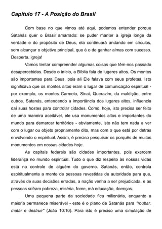 Capítulo 17 - A Posição do Brasil
Com base no que vimos até aqui, podemos entender porque
Satanás quer o Brasil amarrado: se puder manter a igreja longe da
verdade e do propósito de Deus, ela continuará andando em círculos,
sem alcançar o objetivo principal, que é o de ganhar almas com sucesso.
Desperta, igreja!
Vamos tentar compreender algumas coisas que têm-nos passado
desapercebidas. Desde o início, a Bíblia fala de lugares altos. Os montes
são importantes para Deus, pois ali Ele falava com seus profetas. Isto
significava que os montes altos eram o lugar de comunicação espiritual por exemplo, os montes Carmelo, Sinai, Querazim, da maldição, entre
outros. Satanás, entendendo a importância dos lugares altos, influencia
daí suas hostes para controlar cidades. Como, hoje, isto precisa ser feito
de uma maneira aceitável, ele usa monumentos altos e importantes do
mundo para demarcar territórios - obviamente, isto não tem nada a ver
com o lugar ou objeto propriamente dito, mas com o que está por detrás
envolvendo o espiritual. Assim, é preciso pesquisar os porquês de muitos
monumentos em nossas cidades hoje.
As capitais federais são cidades importantes, pois exercem
liderança no mundo espiritual. Tudo o que diz respeito às nossas vidas
está no controle de alguém do governo. Satanás, então, controla
espiritualmente a mente de pessoas revestidas de autoridade para que,
através de suas decisões erradas, a nação venha a ser prejudicada, e as
pessoas sofram pobreza, miséria, fome, má educação, doenças.
Uma pequena parte da sociedade fica milionária, enquanto a
maioria permanece miserável - este é o plano de Satanás para "roubar,
matar e destruir" (João 10:10). Para isto é preciso uma simulação de

 