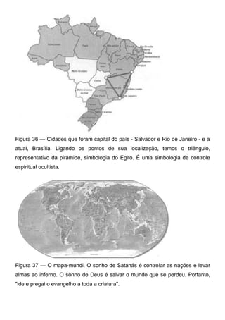 Figura 36 — Cidades que foram capital do país - Salvador e Rio de Janeiro - e a
atual, Brasília. Ligando os pontos de sua localização, temos o triângulo,
representativo da pirâmide, simbologia do Egito. É uma simbologia de controle
espiritual ocultista.

Figura 37 — O mapa-múndi. O sonho de Satanás é controlar as nações e levar
almas ao inferno. O sonho de Deus é salvar o mundo que se perdeu. Portanto,
"ide e pregai o evangelho a toda a criatura".

 