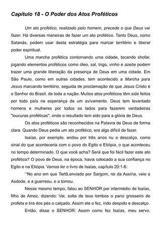 Capítulo 18 - O Poder dos Atos Proféticos
Um ato profético, realizado pelo homem, precede o que Deus vai
fazer. Há diversas maneiras de fazer um ato profético. Tanto Deus, como
Satanás, podem usar desta estratégia para marcar território e liberar
poder espiritual.
Uma marcha profética contornando uma cidade, tocando shofar,
jogando elementos proféticos como óleo, sal, trigo, vinho e azeite podem
trazer uma grande liberação da presença de Deus em uma cidade. Em
São Paulo, como em outras cidades, tem acontecido a Marcha para
Jesus marcando território, seguida de proclamação de que Jesus Cristo é
o Senhor do Brasil, de toda a nação. Muitos atos proféticos têm sido feitos
por todo país na esperança de um avivamento. Deus tem levantado
homens e mulheres por todos os lados para fazerem verdadeiras
"loucuras proféticas", onde o resultado tem sido para a glória de Deus.
Os atos proféticos são reconhecidos na Palavra de Deus de forma
clara. Quando Deus pedia um ato profético, era algo difícil de fazer.
Isaías, por exemplo, andou por três anos nu e descalço, como
sinal do que aconteceria com o povo do Egito e Etiópia, o que aconteceu
no tempo determinado. O que você acha? Será que foi fácil fazer este ato
profético? O povo de Deus, na época, havia colocado a sua confiança no
Egito e na Etiópia. Vamos ler o livro de Isaías, capítulo 20:1-6:
‘“No ano em que Tartã,enviado por Sargom, rei da Assíria, veio a
Asdode, e a guerreou, e a tomou.
Nesse mesmo tempo, falou ao SENHOR por intermédio de Isaías,
filho de Amoz, dizendo: Vai, solta de teus lombos o pano grosseiro de
profeta e tira dos pés o calçado. Assim ele o fez, indo despido e descalço.
Então, disse o SENHOR: Assim como fez Isaías, meu servo,

 