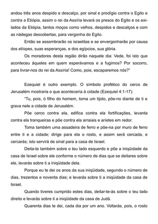 andou três anos despido e descalço, por sinal e prodígio contra o Egito e
contra a Etiópia, assim o rei da Assíria levará os presos do Egito e os exilados da Etiópia, tantos moços como velhos, despidos e descalços e com
as nádegas descobertas, para vergonha do Egito.
Então se assombrarão os israelitas e se envergonharão por causa
dos etíopes, suas esperanças, e dos egípcios, sua glória.
Os moradores desta região dirão naquele dia: Vede, foi isto que
aconteceu àqueles em quem esperávamos e a fugimos? Por socorro,
para livrar-nos do rei da Assíria! Como, pois, escaparemos nós?”
Ezequiel é outro exemplo. O símbolo profético do cerco de
Jerusalém mostraria o que aconteceria à cidade (Ezequiel 4:1-17):
“Tu, pois, ó filho do homem, toma um tijolo, põe-no diante de ti e
grava nele a cidade de Jerusalém.
Põe cerco contra ela, edifica contra ela fortificações, levanta
contra ela tranqueiras e põe contra ela arraiais e aríetes em redor.
Toma também uma assadeira de ferro e põe-na por muro de ferro
entre ti e a cidade; dirige para ela o rosto, e assim será cercada, e
cercarás; isto servirá de sinal para a casa de Israel.
Deita-te também sobre o teu lado esquerdo e põe a iniqüidade da
casa de Israel sobre ele conforme o número de dias que se deitares sobre
ele, levarás sobre ti a iniqüidade dela.
Porque eu te dei os anos da sua iniqüidade, segundo o número de
dias, trezentos e noventa dias; e levarás sobre ti a iniqüidade da casa de
Israel.
Quando tiveres cumprido estes dias, deitar-te-às sobre o teu lado
direito e levarás sobre ti a iniqüidade da casa de Judá.
Quarenta dias te dei, cada dia por um ano. Voltarás, pois, o rosto

 