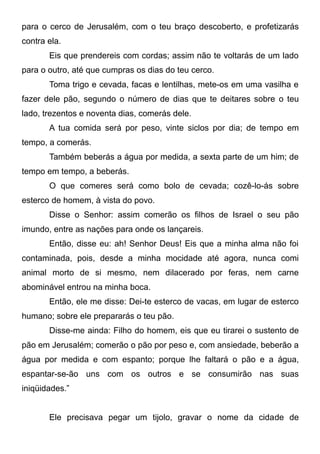 para o cerco de Jerusalém, com o teu braço descoberto, e profetizarás
contra ela.
Eis que prendereis com cordas; assim não te voltarás de um lado
para o outro, até que cumpras os dias do teu cerco.
Toma trigo e cevada, facas e lentilhas, mete-os em uma vasilha e
fazer dele pão, segundo o número de dias que te deitares sobre o teu
lado, trezentos e noventa dias, comerás dele.
A tua comida será por peso, vinte siclos por dia; de tempo em
tempo, a comerás.
Também beberás a água por medida, a sexta parte de um him; de
tempo em tempo, a beberás.
O que comeres será como bolo de cevada; cozê-lo-ás sobre
esterco de homem, à vista do povo.
Disse o Senhor: assim comerão os filhos de Israel o seu pão
imundo, entre as nações para onde os lançareis.
Então, disse eu: ah! Senhor Deus! Eis que a minha alma não foi
contaminada, pois, desde a minha mocidade até agora, nunca comi
animal morto de si mesmo, nem dilacerado por feras, nem carne
abominável entrou na minha boca.
Então, ele me disse: Dei-te esterco de vacas, em lugar de esterco
humano; sobre ele prepararás o teu pão.
Disse-me ainda: Filho do homem, eis que eu tirarei o sustento de
pão em Jerusalém; comerão o pão por peso e, com ansiedade, beberão a
água por medida e com espanto; porque lhe faltará o pão e a água,
espantar-se-ão uns com os outros e se consumirão nas suas
iniqüidades.”
Ele precisava pegar um tijolo, gravar o nome da cidade de

 