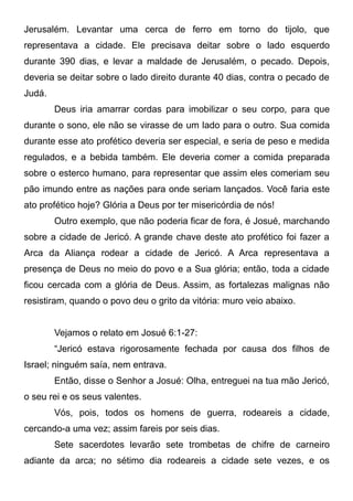 Jerusalém. Levantar uma cerca de ferro em torno do tijolo, que
representava a cidade. Ele precisava deitar sobre o lado esquerdo
durante 390 dias, e levar a maldade de Jerusalém, o pecado. Depois,
deveria se deitar sobre o lado direito durante 40 dias, contra o pecado de
Judá.
Deus iria amarrar cordas para imobilizar o seu corpo, para que
durante o sono, ele não se virasse de um lado para o outro. Sua comida
durante esse ato profético deveria ser especial, e seria de peso e medida
regulados, e a bebida também. Ele deveria comer a comida preparada
sobre o esterco humano, para representar que assim eles comeriam seu
pão imundo entre as nações para onde seriam lançados. Você faria este
ato profético hoje? Glória a Deus por ter misericórdia de nós!
Outro exemplo, que não poderia ficar de fora, é Josué, marchando
sobre a cidade de Jericó. A grande chave deste ato profético foi fazer a
Arca da Aliança rodear a cidade de Jericó. A Arca representava a
presença de Deus no meio do povo e a Sua glória; então, toda a cidade
ficou cercada com a glória de Deus. Assim, as fortalezas malignas não
resistiram, quando o povo deu o grito da vitória: muro veio abaixo.
Vejamos o relato em Josué 6:1-27:
“Jericó estava rigorosamente fechada por causa dos filhos de
Israel; ninguém saía, nem entrava.
Então, disse o Senhor a Josué: Olha, entreguei na tua mão Jericó,
o seu rei e os seus valentes.
Vós, pois, todos os homens de guerra, rodeareis a cidade,
cercando-a uma vez; assim fareis por seis dias.
Sete sacerdotes levarão sete trombetas de chifre de carneiro
adiante da arca; no sétimo dia rodeareis a cidade sete vezes, e os

 