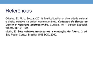 Referências
Oliveira, E.; M. L. Souza. (2011). Multiculturalismo, diversidade cultural
e direito coletivo na ordem contemporânea. Cadernos da Escola de
Direito e Relações Internacionais, Curitiba, 16 – Edição Especial,
vol. 01, pp.121-139.
Morin, E. Sete saberes necessários à educação do futuro. 2 ed.
São Paulo: Cortez; Brasília: UNESCO, 2000.
 