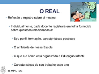 O REAL
• Reflexão e registro sobre si mesmo:
• Individualmente, cada docente registrará em folha fornecida
sobre questões relacionadas a:
• Seu perfil: formação, características pessoais
• O ambiente de nossa Escola
• O que é e como está organizada a Educação Infantil
• Características do seu trabalho esse ano
15 MINUTOS
 