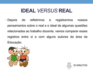 IDEAL VERSUS REAL
• Depois de refletirmos e registrarmos nossos
pensamentos sobre o real e o ideal de algumas questões
relacionadas ao trabalho docente, vamos comparar esses
registros entre si e com alguns autores da área da
Educação.
30 MINUTOS
 