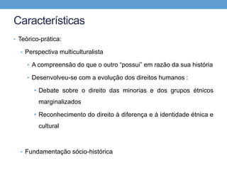 Características
• Teórico-prática:
• Perspectiva multiculturalista
• A compreensão do que o outro “possui” em razão da sua história
• Desenvolveu-se com a evolução dos direitos humanos :
• Debate sobre o direito das minorias e dos grupos étnicos
marginalizados
• Reconhecimento do direito à diferença e à identidade étnica e
cultural
• Fundamentação sócio-histórica
 