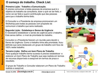 Mapeamento e Modelagem de Processos de Negócios com BPMN   O começo do trabalho. Check List:
                                                           Primeira Lição: Trabalhe a Comunicação.
                                                           É preciso comunicar a todas pessoas da empresa qual é o
                                                           objetivo do trabalho da consultoria, dizer o quê vai ser feito, o
                                                           como vai ser feito e qual é contribuição que das pessoas
                                                           para que o trabalho tenha êxito.

                                                           O Consultor e o Presidente da empresa promoveram um
                                                           Workshop para todas as pessoas com propósito de
                                                           comunicar o trabalho que seria realizado.

                                                           Segunda Lição: Estabeleça o Senso de Urgência
                                                           É necessário estabelecer o sendo de urgência para o trabalho.
                                                           Este senso define o nível de prioridade do trabalho.

                                                           Consultor e o Presidente fizeram um reunião para decidir o
                                                           Senso de Urgência. Como o trabalho tinha alta prioridade, ficou
                                                           definido que seria destacado um grupo de trabalho com foco de
                                                           100% neste trabalho.
                                                           Terceira Lição: Defina um bom Plano de Trabalho
                                                           Para qualquer trabalho tenha sucesso é preciso estabelecer e
                                                           elaborar um bom Plano de Trabalho que seja realista em termos                                  Mapeamento
                                                                                                                                                          de Processos
                                                           de recursos disponíveis e exeqüível em termos de prazo e
                                                           resultado.

                                                           O grupo de Trabalho e Consultor elaboram um Plano de Trabalho
                                                           realista e exeqüível.
                                                           Versão 15 | RFS                          rildosan@uol.com.br        Todos os direitos reservados e protegidos © 2006 e 2009   11
 