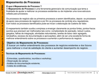 Mapeamento e Modelagem de Processos de Negócios com BPMN   Mapeamento de Processo
                                                           O que é Mapeamento de Processo ?
                                                           O Mapeamento de Processo é uma ferramenta gerencial e de comunicação que tema a
                                                           finalidade de ajudar a melhorar os processos existentes ou de implantar uma nova estrutura
                                                           voltada para processos.

                                                           Os processos de negócio são os primeiros processos a serem identificados, depois os processos
                                                           de apoio (aos processos de negócio) e por fim os processos de controle e/ou reguladores.
                                                           Com todos os processos identificados pode-se iniciar o elaboração da Cadeira de Valor.

                                                           O mapeamento também auxilia a empresa a enxergar claramente os pontos fortes, pontos fracos
                                                           (pontos que precisam ser melhorados tais como: complexidade de operação, reduzir custos,
                                                           gargalos, falhas de integração, atividades redundantes, tarefas de baixo valor agregado,
                                                           retrabalhos, excesso de documentação e aprovações), além de ser uma excelente forma de
                                                           melhorar entendimento sobre os processos e aumentar a performance do negócio.

                                                            Objetivo do Mapeamento de Processos:
                                                            É buscar um melhor entendimento dos processos de negócios existentes e dos futuros
                                                            para melhorar o nível de satisfação do cliente e aumentar desempenho do negócio.

                                                           Técnicas de Mapeamento de Processos:

                                                           - Entrevistas, questionários, reuniões e workshop;
                                                           - Observação de campo;
                                                           - Análise da documentação existente;
                                                           - Coleta de evidências.


                                                           Versão 15 | RFS                        rildosan@uol.com.br       Todos os direitos reservados e protegidos © 2006 e 2009   12
 