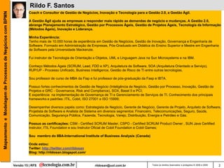 Mapeamento e Modelagem de Processos de Negócios com BPMN             Rildo F. Santos
                                                                     Coach e Consultor de Gestão de Negócios, Inovação e Tecnologia para a Gestão 2.0, a Gestão Ágil.

                                                                     A Gestão Ágil ajuda as empresas a responder mais rápido as demandas de negócio e mudanças. A Gestão 2.0,
                                                                     abrange Planejamento Estratégico, Gestão por Processos Ágeis, Gestão de Projetos Ágeis, Tecnologia da Informação
                                                                     (Métodos Ágeis), Inovação e Liderança.

                                                                     Minha Experiência:
                                                                     Tenho mais de 10.000 horas de experiência em Gestão de Negócios, Gestão de Inovação, Governança e Engenharia de
                                                                     Software. Formado em Administração de Empresas, Pós-Graduado em Didática do Ensino Superior e Mestre em Engenharia
                                                                     de Software pela Universidade Mackenzie.

                                                                     Fui instrutor de Tecnologia de Orientação a Objetos, UML e Linguagem Java na Sun Microsystems e na IBM.

                                                                     Conheço Métodos Ágeis (SCRUM, Lead, FDD e XP), Arquitetura de Software, SOA (Arquitetura Orientado a Serviço),
                                                                     RUP/UP - Processo Unificado, Business Intelligence, Gestão de Risco de TI entre outras tecnologias.

                                                                     Sou professor de curso de MBA da Fiap e fui professor de pós-graduação da Fasp e IBTA.

                                                                     Possuo fortes conhecimentos de Gestão de Negócio (Inteligência de Negócio, Gestão por Processo, Inovação, Gestão de
                                                                     Projetos e GRC - Governance, Risk and Compliance), SOX, Basel II e PCI;
                                                                     E experiência na implementação de Governança de TI e Gerenciamento de Serviços de TI. Conhecimento dos principais
                                                                     frameworks e padrões: ITIL, Cobit, ISO 27001 e ISO 15999;

                                                                     Desempenhei diversos papéis como: Estrategista de Negócio, Gerente de Negócio, Gerente de Projeto, Arquiteto de Software,
                                                                     Projetista de Software e Analista de Sistema em diversos segmentos: Financeiro, Telecomunicações, Seguro, Saúde,
                                                                     Comunicação, Segurança Pública, Fazenda, Tecnologia, Varejo, Distribuição, Energia e Petróleo e Gás.

                                                                     Possuo as certificações: CSM - Certified SCRUM Master, CSPO - Certified SCRUM Product Owner , SUN Java Certified
                                                                     Instrutor, ITIL Foundation e sou Instrutor Oficial de Cobit Foundation e Cobit Games;

                                                                     Sou membro do IIBA-International Institute of Business Analysis (Canada)

                                                                     Onde estou:
                                                                     Twitter: http://twitter.com/rildosan
                                                                     Blog: http://rildosan.blogspot.com/


                                                           Versão 15 | RFS                                    rildosan@uol.com.br                 Todos os direitos reservados e protegidos © 2006 e 2009   2
 