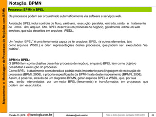 Mapeamento e Modelagem de Processos de Negócios com BPMN   Notação. BPMN
                                                           Processo: BPMN e BPEL

                                                           Os processos podem ser orquestrado automaticamente via software e serviços web.

                                                           A notação BPEL inclui controle de fluxo, variáveis, execução paralela, entrada, saída e tratamento
                                                           de erros. Um arquivo XML BPEL descreve um processo de negócio, geralmente utiliza um web
                                                           services, que são descritos em arquivos WSDL.


                                                           Um “motor BPEL” é uma ferramenta capaz de ler arquivos BPEL (e outros elementos, tais
                                                           como arquivos WSDL) e criar representações destes processos, que podem ser executados “na
                                                           prática”.


                                                           BPMN e BPEL:
                                                           O BPMN tem como objetivo desenhar processo de negócio, enquanto BPEL tem como objetivo
                                                           possibilitar a execução do processo.
                                                           Como BPEL é atualmente considerada o padrão mais importante para linguagem de execução de
                                                           processos (BPMI, 2006), a própria especificação da BPMN trata deste mapeamento (BPMN, 2006).
                                                           Assim, é possível, através de um diagrama BPMN, gerar arquivos BPEL e WSDL, que, por sua
                                                           vez, serão interpretados por um motor BPEL (ferramenta) e transformados em processos que
                                                           podem ser executados.




                                                           Versão 15 | RFS                          rildosan@uol.com.br         Todos os direitos reservados e protegidos © 2006 e 2009   68
 