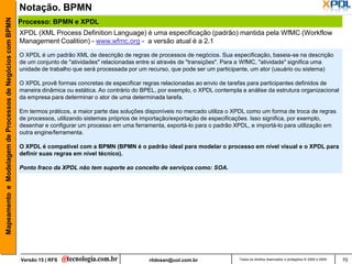 Mapeamento e Modelagem de Processos de Negócios com BPMN   Notação. BPMN
                                                           Processo: BPMN e XPDL
                                                           XPDL (XML Process Definition Language) é uma especificação (padrão) mantida pela WfMC (Workflow
                                                           Management Coalition) - www.wfmc.org - a versão atual é a 2.1
                                                           O XPDL é um padrão XML de descrição de regras de processos de negócios. Sua especificação, baseia-se na descrição
                                                           de um conjunto de "atividades" relacionadas entre si através de "transições". Para a WfMC, "atividade" significa uma
                                                           unidade de trabalho que será processada por um recurso, que pode ser um participante, um ator (usuário ou sistema)

                                                           O XPDL provê formas concretas de especificar regras relacionadas ao envio de tarefas para participantes definidos de
                                                           maneira dinâmica ou estática. Ao contrário do BPEL, por exemplo, o XPDL contempla a análise da estrutura organizacional
                                                           da empresa para determinar o ator de uma determinada tarefa.

                                                           Em termos práticos, a maior parte das soluções disponíveis no mercado utiliza o XPDL como um forma de troca de regras
                                                           de processos, utilizando sistemas próprios de importação/exportação de especificações. Isso significa, por exemplo,
                                                           desenhar e configurar um processo em uma ferramenta, exportá-lo para o padrão XPDL, e importá-lo para utilização em
                                                           outra engine/ferramenta.

                                                           O XPDL é compatível com a BPMN (BPMN é o padrão ideal para modelar o processo em nível visual e o XPDL para
                                                           definir suas regras em nível técnico).

                                                           Ponto fraco da XPDL não tem suporte ao conceito de serviços como: SOA.




                                                           Versão 15 | RFS                                 rildosan@uol.com.br              Todos os direitos reservados e protegidos © 2006 e 2009   70
 