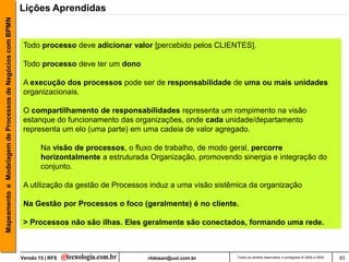 Mapeamento e Modelagem de Processos de Negócios com BPMN   Lições Aprendidas


                                                            Todo processo deve adicionar valor [percebido pelos CLIENTES].

                                                            Todo processo deve ter um dono

                                                            A execução dos processos pode ser de responsabilidade de uma ou mais unidades
                                                            organizacionais.

                                                            O compartilhamento de responsabilidades representa um rompimento na visão
                                                            estanque do funcionamento das organizações, onde cada unidade/departamento
                                                            representa um elo (uma parte) em uma cadeia de valor agregado.

                                                                   Na visão de processos, o fluxo de trabalho, de modo geral, percorre
                                                                   horizontalmente a estruturada Organização, promovendo sinergia e integração do
                                                                   conjunto.

                                                            A utilização da gestão de Processos induz a uma visão sistêmica da organização

                                                            Na Gestão por Processos o foco (geralmente) é no cliente.

                                                            > Processos não são ilhas. Eles geralmente são conectados, formando uma rede.



                                                           Versão 15 | RFS                      rildosan@uol.com.br     Todos os direitos reservados e protegidos © 2006 e 2009   83
 