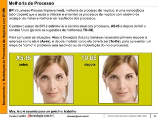 Mapeamento e Modelagem de Processos de Negócios com BPMN   Melhoria de Processo
                                                           BPI (Business Process Improvement), melhoria de processo de negócio, é uma metodologia
                                                           (abordagem) que a ajuda a otimizar e entender os processos de negócio com objetivo de
                                                           alcançar as metas e melhorar os resultados dos processos.

                                                           O primeiro passo da BPI é determinar o cenário atual dos processos, AS-IS e depois definir o
                                                           cenário futuro (já com as sugestões de melhorias) TO-BE.

                                                           Para comparar as situações: Atual e Desejada (futura), torna-se necessário primeiro mapear a
                                                           empresa como ela é (As-Is), e depois modelar como ela deverá ser (To-Be), para apresentar um
                                                           mapa de “como” o problema será resolvido ou da implantação do novo processo).




                                                                   antes                                         depois




                                                           Mas, isto é assunto para um próximo trabalho
                                                           Versão 15 | RFS                        rildosan@uol.com.br        Todos os direitos reservados e protegidos © 2006 e 2009   85
 