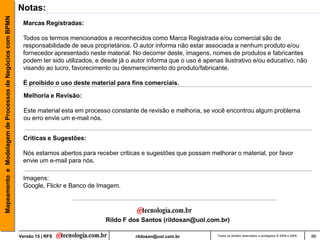 Mapeamento e Modelagem de Processos de Negócios com BPMN   Notas:
                                                            Marcas Registradas:

                                                            Todos os termos mencionados e reconhecidos como Marca Registrada e/ou comercial são de
                                                            responsabilidade de seus proprietários. O autor informa não estar associada a nenhum produto e/ou
                                                            fornecedor apresentado neste material. No decorrer deste, imagens, nomes de produtos e fabricantes
                                                            podem ter sido utilizados, e desde já o autor informa que o uso é apenas ilustrativo e/ou educativo, não
                                                            visando ao lucro, favorecimento ou desmerecimento do produto/fabricante.

                                                            É proibido o uso deste material para fins comerciais.

                                                             Melhoria e Revisão:

                                                             Este material esta em processo constante de revisão e melhoria, se você encontrou algum problema
                                                             ou erro envie um e-mail nós.


                                                            Criticas e Sugestões:

                                                            Nós estamos abertos para receber criticas e sugestões que possam melhorar o material, por favor
                                                            envie um e-mail para nós.

                                                            Imagens:
                                                            Google, Flickr e Banco de Imagem.




                                                                                          Rildo F dos Santos (rildosan@uol.com.br)

                                                           Versão 15 | RFS                           rildosan@uol.com.br           Todos os direitos reservados e protegidos © 2006 e 2009   86
 